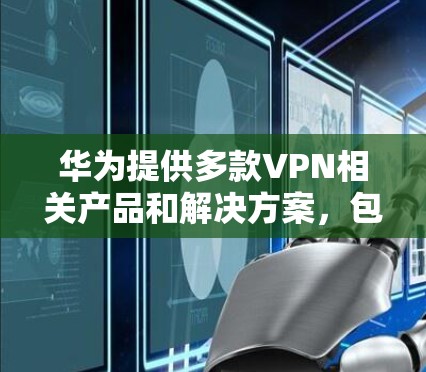 华为提供多款VPN相关产品和解决方案，包括企业级VPN网关设备和客户端软件。以下是华为VPN客户端的主要信息及使用指南